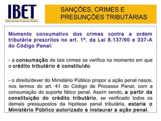 SANÇÕES, CRIMES E
                       PRESUNÇÕES TRIBUTÁRIAS

Momento consumativo dos crimes contra a ordem
tributária prescritos no art. 1º. da Lei 8.137/90 e 337-A
do Código Penal:

- a consumação de tais crimes se verifica no momento em que
o crédito tributário é constituído.

- o direito/dever do Ministério Público propor a ação penal nasce,
nos termos do art. 41 do Código de Processo Penal, com a
consumação do suporte fático penal. Assim sendo, a partir da
constituição do crédito tributário, se verificado todos os
demais pressupostos da hipótese penal tributária, estaria o
Ministério Público autorizado a instaurar a ação penal.
 