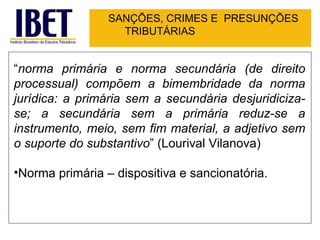 SANÇÕES, CRIMES E PRESUNÇÕES
                   TRIBUTÁRIAS


“norma primária e norma secundária (de direito
processual) compõem a bimembridade da norma
jurídica: a primária sem a secundária desjuridiciza-
se; a secundária sem a primária reduz-se a
instrumento, meio, sem fim material, a adjetivo sem
o suporte do substantivo” (Lourival Vilanova)

•Norma primária – dispositiva e sancionatória.
 