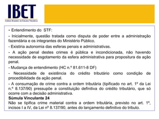 - Entendimento do STF:
- Inicialmente, questão tratada como disputa de poder entre a administração
fazendária e os integrantes do Ministério Público.
- Existiria autonomia das esferas penais e administrativas.
- A ação penal destes crimes é pública e incondicionada, não havendo
necessidade de esgotamento da esfera administrativa para propositura da ação
penal.
- Mudança de entendimento (HC n.º 81.611-8 DF)
- Necessidade de existência do crédito tributário como condição de
procedibilidade da ação penal.
- A consumação de crime contra a ordem tributária (tipificado no art. 1º da Lei
n.º 8.137/90) pressupõe a constituição definitiva do crédito tributário, que só
ocorre com a decisão administrativa.
Súmula Vinculante 24
Não se tipifica crime material contra a ordem tributária, previsto no art. 1º,
incisos I a IV, da Lei nº 8.137/90, antes do lançamento definitivo do tributo.
 