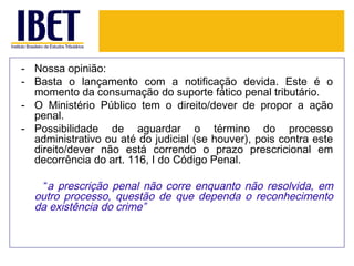 - Nossa opinião:
- Basta o lançamento com a notificação devida. Este é o
  momento da consumação do suporte fático penal tributário.
- O Ministério Público tem o direito/dever de propor a ação
  penal.
- Possibilidade de aguardar o término do processo
  administrativo ou até do judicial (se houver), pois contra este
  direito/dever não está correndo o prazo prescricional em
  decorrência do art. 116, I do Código Penal.

    “a prescrição penal não corre enquanto não resolvida, em
  outro processo, questão de que dependa o reconhecimento
  da existência do crime”
 