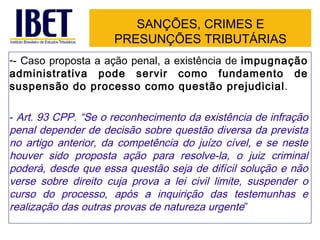 SANÇÕES, CRIMES E
                     PRESUNÇÕES TRIBUTÁRIAS
-- Caso proposta a ação penal, a existência de impugnação
administrativa pode servir como fundamento de
suspensão do processo como questão prejudicial.

- Art. 93 CPP. “Se o reconhecimento da existência de infração
penal depender de decisão sobre questão diversa da prevista
no artigo anterior, da competência do juízo cível, e se neste
houver sido proposta ação para resolve-la, o juiz criminal
poderá, desde que essa questão seja de difícil solução e não
verse sobre direito cuja prova a lei civil limite, suspender o
curso do processo, após a inquirição das testemunhas e
realização das outras provas de natureza urgente”
 