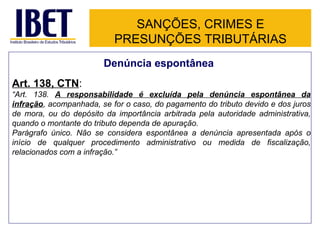 SANÇÕES, CRIMES E
                           PRESUNÇÕES TRIBUTÁRIAS
                        Denúncia espontânea
Art. 138, CTN:
“Art. 138. A responsabilidade é excluída pela denúncia espontânea da
infração, acompanhada, se for o caso, do pagamento do tributo devido e dos juros
de mora, ou do depósito da importância arbitrada pela autoridade administrativa,
quando o montante do tributo dependa de apuração.
Parágrafo único. Não se considera espontânea a denúncia apresentada após o
início de qualquer procedimento administrativo ou medida de fiscalização,
relacionados com a infração.”
 