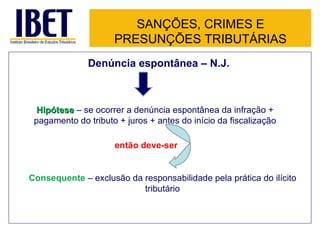 SANÇÕES, CRIMES E
                     PRESUNÇÕES TRIBUTÁRIAS
              Denúncia espontânea – N.J.



  Hipótese – se ocorrer a denúncia espontânea da infração +
 pagamento do tributo + juros + antes do início da fiscalização

                     então deve-ser


Consequente – exclusão da responsabilidade pela prática do ilícito
                          tributário
 