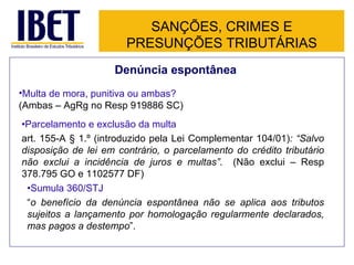 SANÇÕES, CRIMES E
                       PRESUNÇÕES TRIBUTÁRIAS
                    Denúncia espontânea
•Multa de mora, punitiva ou ambas?
(Ambas – AgRg no Resp 919886 SC)
•Parcelamento e exclusão da multa
art. 155-A § 1.º (introduzido pela Lei Complementar 104/01): “Salvo
disposição de lei em contrário, o parcelamento do crédito tributário
não exclui a incidência de juros e multas”. (Não exclui – Resp
378.795 GO e 1102577 DF)
 •Sumula 360/STJ
 “o benefício da denúncia espontânea não se aplica aos tributos
 sujeitos a lançamento por homologação regularmente declarados,
 mas pagos a destempo”.
 