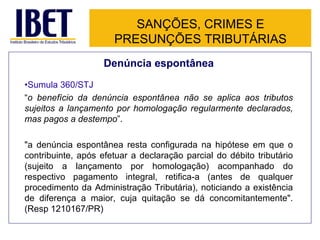 SANÇÕES, CRIMES E
                      PRESUNÇÕES TRIBUTÁRIAS
                    Denúncia espontânea
•Sumula 360/STJ
“o benefício da denúncia espontânea não se aplica aos tributos
sujeitos a lançamento por homologação regularmente declarados,
mas pagos a destempo”.

"a denúncia espontânea resta configurada na hipótese em que o
contribuinte, após efetuar a declaração parcial do débito tributário
(sujeito a lançamento por homologação) acompanhado do
respectivo pagamento integral, retifica-a (antes de qualquer
procedimento da Administração Tributária), noticiando a existência
de diferença a maior, cuja quitação se dá concomitantemente".
(Resp 1210167/PR)
 