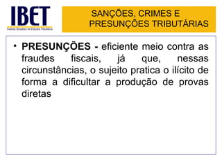 SANÇÕES, CRIMES E
                  PRESUNÇÕES TRIBUTÁRIAS

• PRESUNÇÕES - eficiente meio contra as
  fraudes    fiscais,   já    que,      nessas
  circunstâncias, o sujeito pratica o ilícito de
  forma a dificultar a produção de provas
  diretas
 