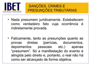 SANÇÕES, CRIMES E
             PRESUNÇÕES TRIBUTÁRIAS

• Nada presumem juridicamente. Estabelecem
  como verdadeiro fato cuja ocorrência é
  indiretamente provada.

• Faticamente, tanto as presunções quanto as
  provas    diretas     (perícias,    documentos,
  depoimentos       pessoais       etc.)   apenas
  “presumem”. Só a manifestação do evento é
  atingida pelo direito e, portanto, o real não há
  como ser alcançado de forma objetiva.
 