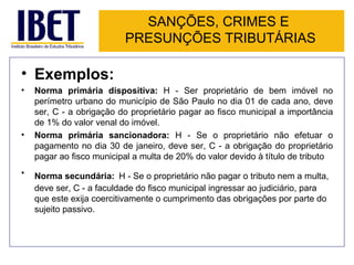 SANÇÕES, CRIMES E
                          PRESUNÇÕES TRIBUTÁRIAS

• Exemplos:
•   Norma primária dispositiva: H - Ser proprietário de bem imóvel no
    perímetro urbano do município de São Paulo no dia 01 de cada ano, deve
    ser, C - a obrigação do proprietário pagar ao fisco municipal a importância
    de 1% do valor venal do imóvel.
•   Norma primária sancionadora: H - Se o proprietário não efetuar o
    pagamento no dia 30 de janeiro, deve ser, C - a obrigação do proprietário
    pagar ao fisco municipal a multa de 20% do valor devido à título de tributo
•   Norma secundária: H - Se o proprietário não pagar o tributo nem a multa,
    deve ser, C - a faculdade do fisco municipal ingressar ao judiciário, para
    que este exija coercitivamente o cumprimento das obrigações por parte do
    sujeito passivo.
 