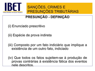 SANÇÕES, CRIMES E
             PRESUNÇÕES TRIBUTÁRIAS
            PRESUNÇÃO - DEFINIÇÃO

(i) Enunciado prescritivo

(ii) Espécie de prova indireta

(iii) Composto por um fato indiciário que implique a
    existência de um outro fato, indiciado

(iv) Que todos os fatos sujeitem-se à produção de
   provas contrárias à existência fática dos eventos
   nele descritos.
 