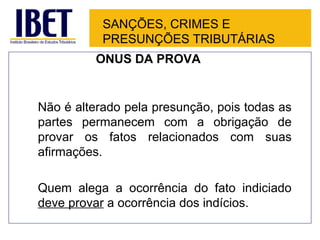 SANÇÕES, CRIMES E
           PRESUNÇÕES TRIBUTÁRIAS
          ÔNUS DA PROVA


Não é alterado pela presunção, pois todas as
partes permanecem com a obrigação de
provar os fatos relacionados com suas
afirmações.

Quem alega a ocorrência do fato indiciado
deve provar a ocorrência dos indícios.
 