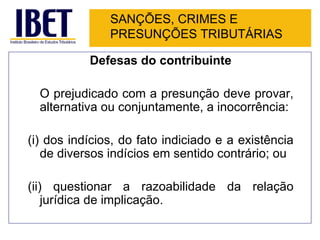 SANÇÕES, CRIMES E
               PRESUNÇÕES TRIBUTÁRIAS

           Defesas do contribuinte

  O prejudicado com a presunção deve provar,
  alternativa ou conjuntamente, a inocorrência:

(i) dos indícios, do fato indiciado e a existência
   de diversos indícios em sentido contrário; ou

(ii) questionar a razoabilidade da relação
    jurídica de implicação.
 