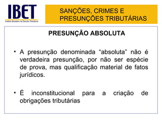 SANÇÕES, CRIMES E
               PRESUNÇÕES TRIBUTÁRIAS

           PRESUNÇÃO ABSOLUTA

• A presunção denominada “absoluta” não é
  verdadeira presunção, por não ser espécie
  de prova, mas qualificação material de fatos
  jurídicos.

• É inconstitucional para     a   criação   de
  obrigações tributárias
 