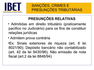 SANÇÕES, CRIMES E
               PRESUNÇÕES TRIBUTÁRIAS

              PRESUNÇÕES RELATIVAS
• Admitidas em direito tributário (praticamente
pacífico no Judiciário) para os fins de constituir
relações jurídicas
• Admitem prova contrária
•Ex: Sinais exteriores de riqueza (art. 6 lei
8021/90); Depósito bancário não contabilizado
(art. 42 da lei 9430/96); Não emissão de nota
fiscal (art.2 da lei 8846/94)
 
