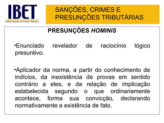 SANÇÕES, CRIMES E
               PRESUNÇÕES TRIBUTÁRIAS

              PRESUNÇÕES HOMINIS

•Enunciado     revelador   de   raciocínio   lógico
presuntivo.

•Aplicador da norma, a partir do conhecimento de
indícios, da inexistência de provas em sentido
contrário a eles, e da relação de implicação
estabelecida segundo o que ordinariamente
acontece, forma sua convicção, declarando
normativamente a existência de fato.
 