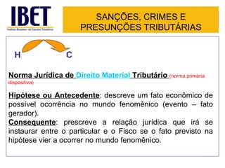 SANÇÕES, CRIMES E
                      PRESUNÇÕES TRIBUTÁRIAS


  H              C

Norma Jurídica de Direito Material Tributário (norma primária
dispositiva)

Hipótese ou Antecedente: descreve um fato econômico de
possível ocorrência no mundo fenomênico (evento – fato
gerador).
Consequente: prescreve a relação jurídica que irá se
instaurar entre o particular e o Fisco se o fato previsto na
hipótese vier a ocorrer no mundo fenomênico.
 