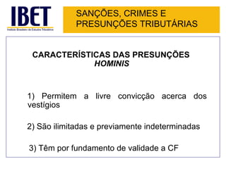 SANÇÕES, CRIMES E
             PRESUNÇÕES TRIBUTÁRIAS


 CARACTERÍSTICAS DAS PRESUNÇÕES
             HOMINIS


1) Permitem a livre convicção acerca dos
vestígios

2) São ilimitadas e previamente indeterminadas

3) Têm por fundamento de validade a CF
 