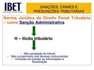 SANÇÕES, CRIMES E
                   PRESUNÇÕES TRIBUTÁRIAS
Norma Jurídica de Direito Penal Tributária
– como Sanção Administrativa


     H – ilícito tributário


         - Não prestação do tributo
 - Não cumprimento dos deveres instrumentais
   - Omissão em prestar as informações à
                 fiscalização
 