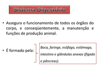 • Assegura o funcionamento de todos os órgãos do
corpo, e conseqüentemente, a manutenção e
funções de produção animal.
• É formado pela:
Boca, faringe, esôfago, estômago,
intestino e glândulas anexas (fígado
e pâncreas).
 