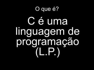 O que é? 
C é uma 
linguagem de 
programação 
(L.P.) 
 