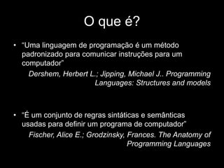 O que é? 
• “Uma linguagem de programação é um método 
padronizado para comunicar instruções para um 
computador” 
Dershem, Herbert L.; Jipping, Michael J.. Programming 
Languages: Structures and models 
• “É um conjunto de regras sintáticas e semânticas 
usadas para definir um programa de computador” 
Fischer, Alice E.; Grodzinsky, Frances. The Anatomy of 
Programming Languages 
 
