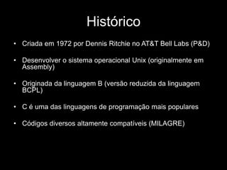 Histórico 
• Criada em 1972 por Dennis Ritchie no AT&T Bell Labs (P&D) 
• Desenvolver o sistema operacional Unix (originalmente em 
Assembly) 
• Originada da linguagem B (versão reduzida da linguagem 
BCPL) 
• C é uma das linguagens de programação mais populares 
• Códigos diversos altamente compatíveis (MILAGRE) 
 