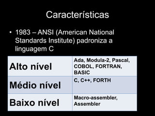 Características 
• 1983 – ANSI (American National 
Standards Institute) padroniza a 
linguagem C 
Ada, Modula-2, Pascal, 
COBOL, FORTRAN, 
BASIC 
•ALltinog unagívemelde Médio Nível 
Médio nível 
C, C++, FORTH 
Baixo nível 
Macro-assembler, 
Assembler 
 