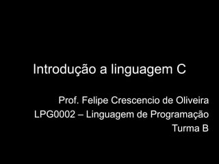Introdução a linguagem C 
Prof. Felipe Crescencio de Oliveira 
LPG0002 – Linguagem de Programação 
Turma B 
 