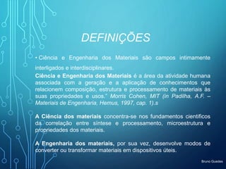 Bruno Guedes
DEFINIÇÕES
• Ciência e Engenharia dos Materiais são campos intimamente
interligados e interdisciplinares.
Ciência e Engenharia dos Materiais é a área da atividade humana
associada com a geração e a aplicação de conhecimentos que
relacionem composição, estrutura e processamento de materiais às
suas propriedades e usos.” Morris Cohen, MIT (in Padilha, A.F. –
Materiais de Engenharia, Hemus, 1997, cap. 1).s
A Ciência dos materiais concentra-se nos fundamentos cientificos
da correlação entre síntese e processamento, microestrutura e
propriedades dos materiais.
A Engenharia dos materiais, por sua vez, desenvolve modos de
converter ou transformar materiais em dispositivos úteis.
 