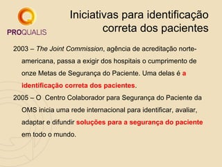 Iniciativas para identificação
correta dos pacientes
2003 – The Joint Commission, agência de acreditação norteamericana, passa a exigir dos hospitais o cumprimento de
onze Metas de Segurança do Paciente. Uma delas é a
identificação correta dos pacientes.
2005 – O Centro Colaborador para Segurança do Paciente da
OMS inicia uma rede internacional para identificar, avaliar,
adaptar e difundir soluções para a segurança do paciente
em todo o mundo.

 