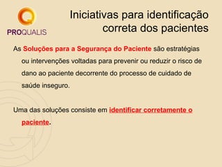 Iniciativas para identificação
correta dos pacientes
As Soluções para a Segurança do Paciente são estratégias
ou intervenções voltadas para prevenir ou reduzir o risco de
dano ao paciente decorrente do processo de cuidado de
saúde inseguro.
Uma das soluções consiste em identificar corretamente o
paciente.

 