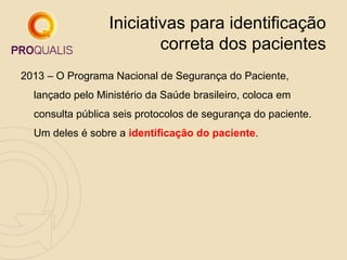 Iniciativas para identificação
correta dos pacientes
2013 – O Programa Nacional de Segurança do Paciente,
lançado pelo Ministério da Saúde brasileiro, coloca em
consulta pública seis protocolos de segurança do paciente.
Um deles é sobre a identificação do paciente.

 