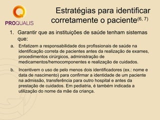 Estratégias para identificar
corretamente o paciente(6, 7)
1. Garantir que as instituições de saúde tenham sistemas
que:
a. Enfatizem a responsabilidade dos profissionais de saúde na
identificação correta de pacientes antes da realização de exames,
procedimentos cirúrgicos, administração de
medicamentos/hemocomponentes e realização de cuidados.
b. Incentivem o uso de pelo menos dois identificadores (ex.: nome e
data de nascimento) para confirmar a identidade de um paciente
na admissão, transferência para outro hospital e antes da
prestação de cuidados. Em pediatria, é também indicada a
utilização do nome da mãe da criança.

 