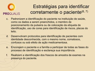 Estratégias para identificar
corretamente o paciente(6, 7)
c.

Padronizem a identificação do paciente na instituição de saúde,
como os dados a serem preenchidos, o membro de
posicionamento da pulseira ou de colocação da etiqueta de
identificação, uso de cores para identificação de riscos, placas do
leito.

d. Desenvolvam protocolos para identificação de pacientes com
identidade desconhecida, com o mesmo nome, comatosos,
confusos ou sob efeito de ação medicamentosa.
e. Encorajem o paciente e a família a participar de todas as fases do
processo de identificação e esclareça sua importância.
f.

Realizem a identificação dos frascos de amostra de exames na
presença do paciente.

 