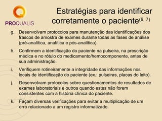 Estratégias para identificar
corretamente o paciente(6, 7)
g. Desenvolvam protocolos para manutenção das identificações dos
frascos de amostra de exames durante todas as fases de análise
(pré-analítica, analítica e pós-analítica).
h. Confirmem a identificação do paciente na pulseira, na prescrição
médica e no rótulo do medicamento/hemocomponente, antes de
sua administração.
i.

Verifiquem rotineiramente a integridade das informações nos
locais de identificação do paciente (ex.: pulseiras, placas do leito).

j.

Desenvolvam protocolos sobre questionamentos de resultados de
exames laboratoriais e outros quando estes não forem
consistentes com a história clínica do paciente.

k.

Façam diversas verificações para evitar a multiplicação de um
erro relacionado a um registro informatizado.

 