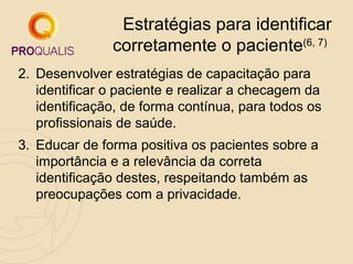 Estratégias para identificar
corretamente o paciente(6, 7)
2. Desenvolver estratégias de capacitação para
identificar o paciente e realizar a checagem da
identificação, de forma contínua, para todos os
profissionais de saúde.
3. Educar de forma positiva os pacientes sobre a
importância e a relevância da correta
identificação destes, respeitando também as
preocupações com a privacidade.

 