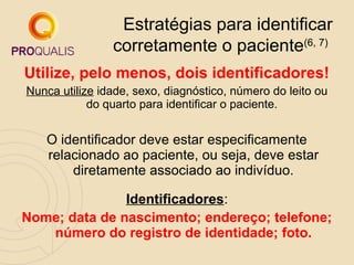 Estratégias para identificar
corretamente o paciente(6, 7)
Utilize, pelo menos, dois identificadores!
Nunca utilize idade, sexo, diagnóstico, número do leito ou
do quarto para identificar o paciente.

O identificador deve estar especificamente
relacionado ao paciente, ou seja, deve estar
diretamente associado ao indivíduo.
Identificadores:
Nome; data de nascimento; endereço; telefone;
número do registro de identidade; foto.

 