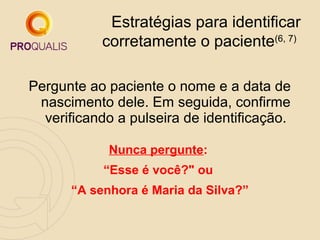 Estratégias para identificar
corretamente o paciente(6, 7)
Pergunte ao paciente o nome e a data de
nascimento dele. Em seguida, confirme
verificando a pulseira de identificação.
Nunca pergunte:
“Esse é você?" ou
“A senhora é Maria da Silva?”

 