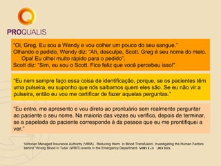 “Oi, Greg. Eu sou a Wendy e vou colher um pouco do seu sangue.”
Olhando o pedido, Wendy diz: “Ah, desculpe, Scott. Greg é seu nome do meio.
Opa! Eu olhei muito rápido para o pedido”.
Scott diz: “Sim, eu sou o Scott. Fico feliz que você percebeu isso!”
“Eu nem sempre faço essa coisa de identificação, porque, se os pacientes têm
uma pulseira, eu suponho que nós saibamos quem eles são. Se eu não vir a
pulseira, então eu vou me certificar de fazer aquelas perguntas.”
“Eu entro, me apresento e vou direto ao prontuário sem realmente perguntar
ao paciente o seu nome. Na maioria das vezes eu verifico, depois de terminar,
se a papelada do paciente corresponde à da pessoa que eu me prontifiquei a
ver.”
Victorian Managed Insurance Authority (VMIA) . Reducing Harm in Blood Transfusion. Investigating the Human Factors
behind ‘Wrong Blood in Tube’ (WBIT) events in the Emergency Department. VMIA 2010.

 
