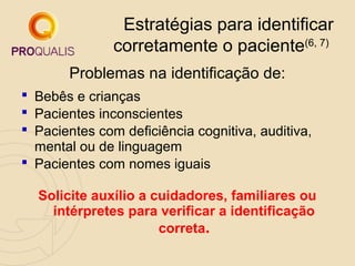 Estratégias para identificar
corretamente o paciente(6, 7)
Problemas na identificação de:
 Bebês e crianças
 Pacientes inconscientes
 Pacientes com deficiência cognitiva, auditiva,
mental ou de linguagem
 Pacientes com nomes iguais
Solicite auxílio a cuidadores, familiares ou
intérpretes para verificar a identificação
correta.

 
