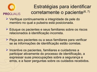 Estratégias para identificar
corretamente o paciente(6, 7)
 Verifique continuamente a integridade da pele do
membro no qual a pulseira está posicionada.
 Eduque os pacientes e seus familiares sobre os riscos
relacionados à identificação incorreta.
 Peça aos pacientes ou a seus familiares para verificar
se as informações de identificação estão corretas.
 Incentive os pacientes, familiares e cuidadores a
participar ativamente do processo de identificação, a
expressar suas preocupações sobre a segurança e
erros, e a fazer perguntas sobre os cuidados recebidos.

 