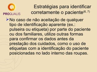 Estratégias para identificar
corretamente o paciente(6, 7)
 No caso de não aceitação de qualquer
tipo de identificação aparente (ex.:
pulseira ou etiqueta) por parte do paciente
ou dos familiares, utilize outras formas
para confirmar os dados antes da
prestação dos cuidados, como o uso de
etiquetas com a identificação do paciente
posicionadas no lado interno das roupas.

 