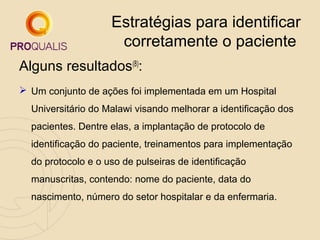 Estratégias para identificar
corretamente o paciente
Alguns resultados(8):
 Um conjunto de ações foi implementada em um Hospital
Universitário do Malawi visando melhorar a identificação dos
pacientes. Dentre elas, a implantação de protocolo de
identificação do paciente, treinamentos para implementação
do protocolo e o uso de pulseiras de identificação
manuscritas, contendo: nome do paciente, data do
nascimento, número do setor hospitalar e da enfermaria.

 