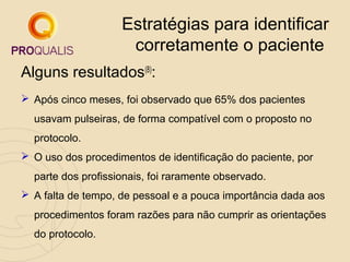 Estratégias para identificar
corretamente o paciente
Alguns resultados(8):
 Após cinco meses, foi observado que 65% dos pacientes
usavam pulseiras, de forma compatível com o proposto no
protocolo.
 O uso dos procedimentos de identificação do paciente, por
parte dos profissionais, foi raramente observado.
 A falta de tempo, de pessoal e a pouca importância dada aos
procedimentos foram razões para não cumprir as orientações
do protocolo.

 