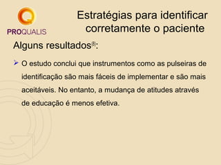 Estratégias para identificar
corretamente o paciente
Alguns resultados(8):
 O estudo conclui que instrumentos como as pulseiras de
identificação são mais fáceis de implementar e são mais
aceitáveis. No entanto, a mudança de atitudes através
de educação é menos efetiva.

 
