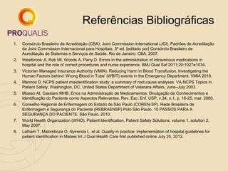 Referências Bibliográficas
1.

Consórcio Brasileiro de Acreditação (CBA); Joint Commission International (JCI). Padrões de Acreditação
da Joint Commission Internacional para Hospitais. 3ª ed. [editado por] Consórcio Brasileiro de
Acreditação de Sistemas e Serviços de Saúde. Rio de Janeiro: CBA, 2007.

2.

Westbrook JI, Rob MI, Woods A, Parry D. Errors in the administration of intravenous medications in
hospital and the role of correct procedures and nurse experience. BMJ Qual Saf 2011;20:1027e1034.

3.

Victorian Managed Insurance Authority (VMIA). Reducing Harm in Blood Transfusion. Investigating the
Human Factors behind ‘Wrong Blood in Tube’ (WBIT) events in the Emergency Department. VMIA 2010.

4.

Mannos D. NCPS patient misidentification study: a summary of root cause analyses. VA NCPS Topics in
Patient Safety. Washington, DC, United States Department of Veterans Affairs, June–July 2003.

5.

Miasso AI, Cassiani MHB. Erros na Administração de Medicamentos: Divulgação de Conhecimentos e
Identificação do Paciente como Aspectos Relevantes. Rev. Esc. Enf. USP, v.34, n.1, p. 16-25, mar. 2000.

6.

Conselho Regional de Enfermagem do Estado de São Paulo (COREN-SP). Rede Brasileira de
Enfermagem e Segurança do Paciente (REBRAENSP) Polo São Paulo. 10 PASSOS PARA A
SEGURANÇA DO PACIENTE. São Paulo, 2010.
World Health Organization (WHO). Patient Identification. Patient Safety Solutions. volume 1, solution 2.
May 2007.

7.
8.

Latham T, Malomboza O, Nyirenda L. et al. Quality in practice: implementation of hospital guidelines for
patient identification in Malawi Int J Qual Health Care first published online July 25, 2012.

 