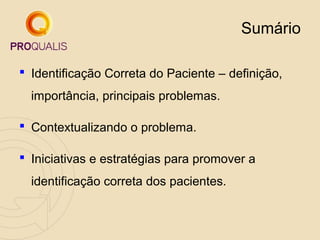 Sumário
 Identificação Correta do Paciente – definição,
importância, principais problemas.
 Contextualizando o problema.
 Iniciativas e estratégias para promover a
identificação correta dos pacientes.

 