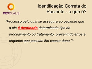 Identificação Correta do
Paciente - o que é?
“Processo pelo qual se assegura ao paciente que
a ele é destinado determinado tipo de
procedimento ou tratamento, prevenindo erros e
enganos que possam lhe causar dano.”(1)

 