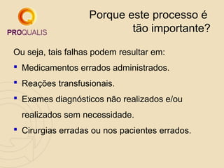 Porque este processo é
tão importante?
Ou seja, tais falhas podem resultar em:
 Medicamentos errados administrados.
 Reações transfusionais.
 Exames diagnósticos não realizados e/ou
realizados sem necessidade.
 Cirurgias erradas ou nos pacientes errados.

 