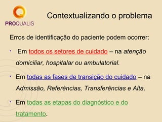 Contextualizando o problema
Erros de identificação do paciente podem ocorrer:


Em todos os setores de cuidado – na atenção
domiciliar, hospitalar ou ambulatorial.



Em todas as fases de transição do cuidado – na
Admissão, Referências, Transferências e Alta.



Em todas as etapas do diagnóstico e do
tratamento.

 
