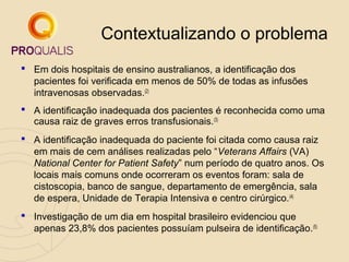 Contextualizando o problema
 Em dois hospitais de ensino australianos, a identificação dos
pacientes foi verificada em menos de 50% de todas as infusões
intravenosas observadas.(2)
 A identificação inadequada dos pacientes é reconhecida como uma
causa raiz de graves erros transfusionais.(3)
 A identificação inadequada do paciente foi citada como causa raiz
em mais de cem análises realizadas pelo “Veterans Affairs (VA)
National Center for Patient Safety” num período de quatro anos. Os
locais mais comuns onde ocorreram os eventos foram: sala de
cistoscopia, banco de sangue, departamento de emergência, sala
de espera, Unidade de Terapia Intensiva e centro cirúrgico. (4)
 Investigação de um dia em hospital brasileiro evidenciou que
apenas 23,8% dos pacientes possuíam pulseira de identificação.(5)

 